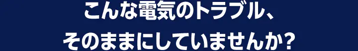 こんな電気のトラブル、そのままにしていませんか？